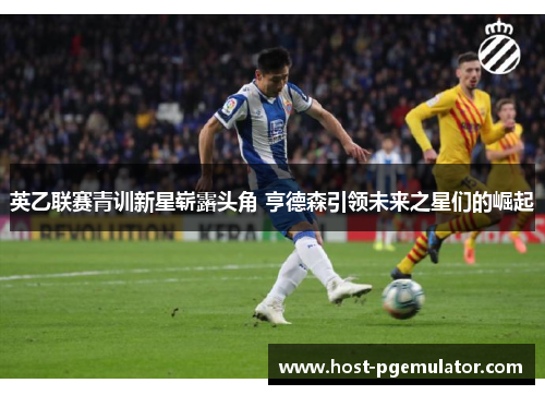 英乙联赛青训新星崭露头角 亨德森引领未来之星们的崛起 英乙联赛青训新星崭露头角 亨德森引领未来之星们的崛起