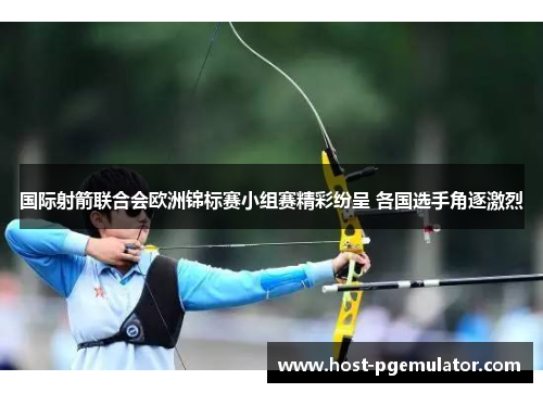 国际射箭联合会欧洲锦标赛小组赛精彩纷呈 各国选手角逐激烈