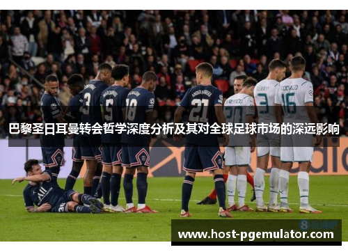 巴黎圣日耳曼转会哲学深度分析及其对全球足球市场的深远影响