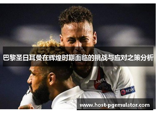 巴黎圣日耳曼在辉煌时期面临的挑战与应对之策分析 巴黎圣日耳曼在辉煌时期面临的挑战与应对之策分析