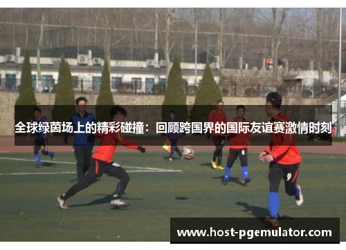 全球绿茵场上的精彩碰撞：回顾跨国界的国际友谊赛激情时刻