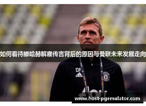 如何看待滕哈赫解雇传言背后的原因与曼联未来发展走向