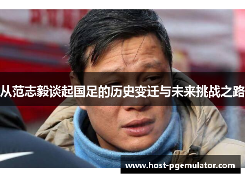 从范志毅谈起国足的历史变迁与未来挑战之路 从范志毅谈起国足的历史变迁与未来挑战之路