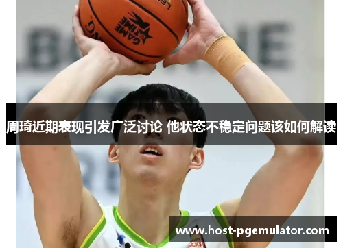 周琦近期表现引发广泛讨论 他状态不稳定问题该如何解读