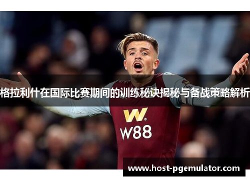 格拉利什在国际比赛期间的训练秘诀揭秘与备战策略解析
