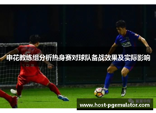 申花教练组分析热身赛对球队备战效果及实际影响 申花教练组分析热身赛对球队备战效果及实际影响