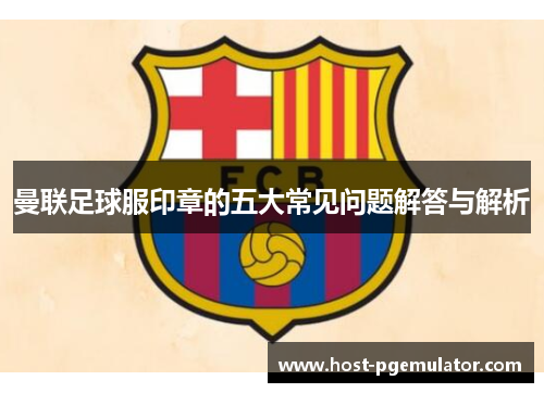 曼联足球服印章的五大常见问题解答与解析
