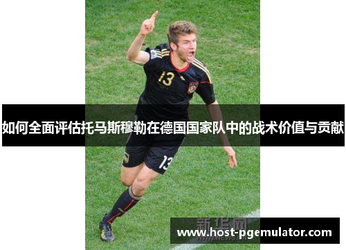 如何全面评估托马斯穆勒在德国国家队中的战术价值与贡献