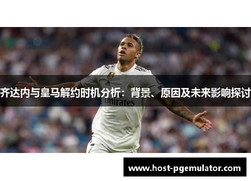 齐达内与皇马解约时机分析：背景、原因及未来影响探讨