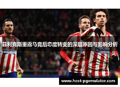 菲利克斯重返马竞后态度转变的深层原因与影响分析 菲利克斯重返马竞后态度转变的深层原因与影响分析