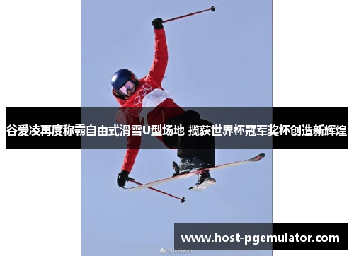 谷爱凌再度称霸自由式滑雪U型场地 揽获世界杯冠军奖杯创造新辉煌