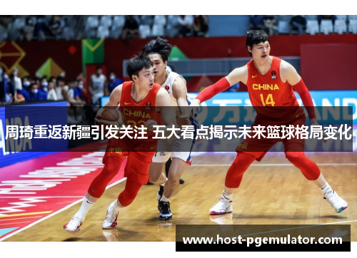 周琦重返新疆引发关注 五大看点揭示未来篮球格局变化
