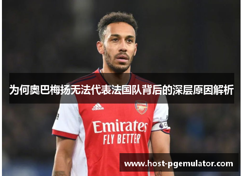 为何奥巴梅扬无法代表法国队背后的深层原因解析