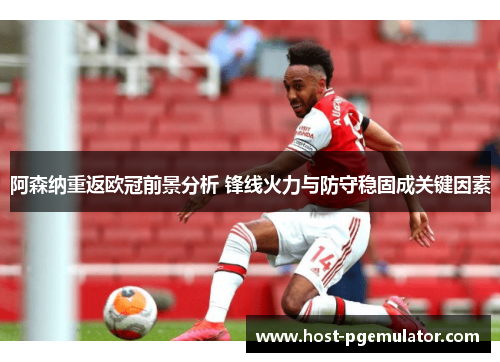 阿森纳重返欧冠前景分析 锋线火力与防守稳固成关键因素