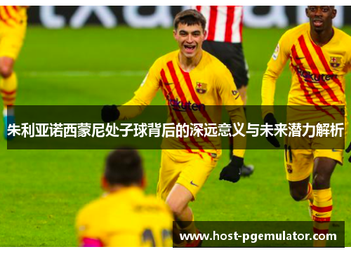 朱利亚诺西蒙尼处子球背后的深远意义与未来潜力解析