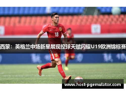 西蒙：英格兰中场新星展现控球天赋闪耀U19欧洲锦标赛