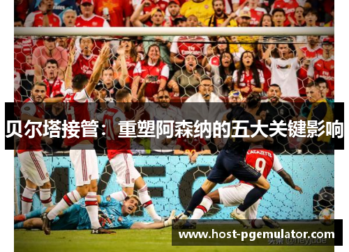 贝尔塔接管：重塑阿森纳的五大关键影响